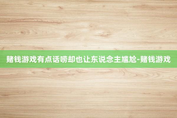 赌钱游戏有点话唠却也让东说念主尴尬-赌钱游戏