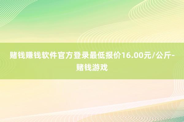 赌钱赚钱软件官方登录最低报价16.00元/公斤-赌钱游戏
