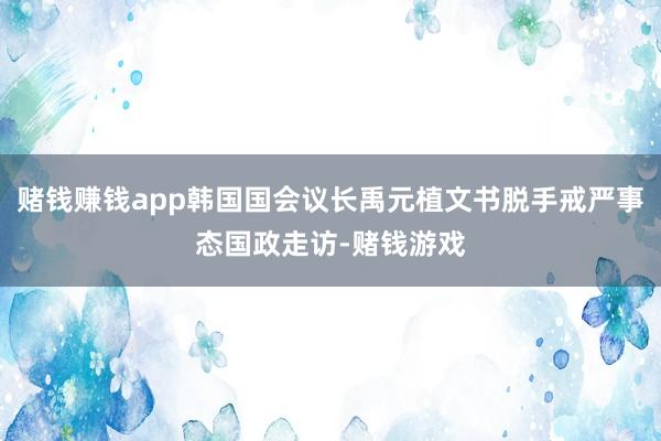 赌钱赚钱app韩国国会议长禹元植文书脱手戒严事态国政走访-赌钱游戏