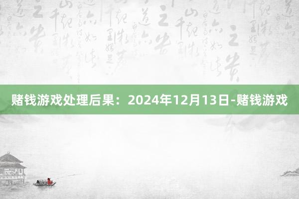 赌钱游戏处理后果：2024年12月13日-赌钱游戏