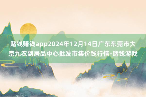 赌钱赚钱app2024年12月14日广东东莞市大京九农副居品中心批发市集价钱行情-赌钱游戏