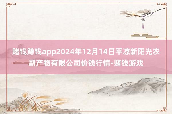 赌钱赚钱app2024年12月14日平凉新阳光农副产物有限公司价钱行情-赌钱游戏