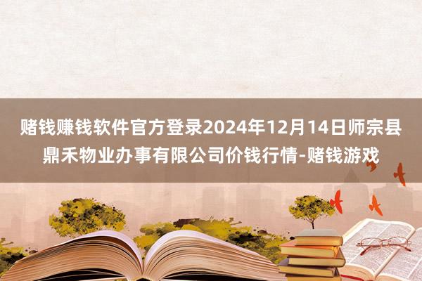 赌钱赚钱软件官方登录2024年12月14日师宗县鼎禾物业办事有限公司价钱行情-赌钱游戏