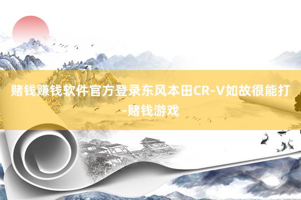 赌钱赚钱软件官方登录东风本田CR-V如故很能打-赌钱游戏