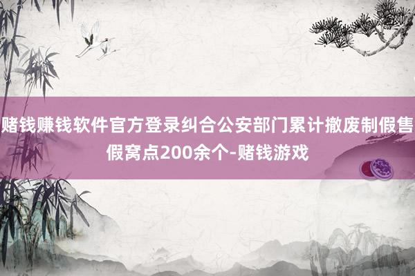 赌钱赚钱软件官方登录纠合公安部门累计撤废制假售假窝点200余个-赌钱游戏