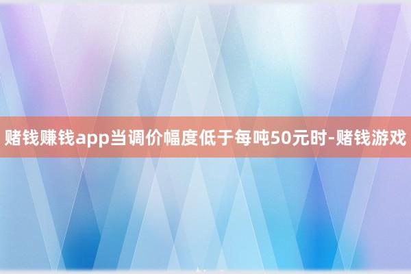 赌钱赚钱app当调价幅度低于每吨50元时-赌钱游戏