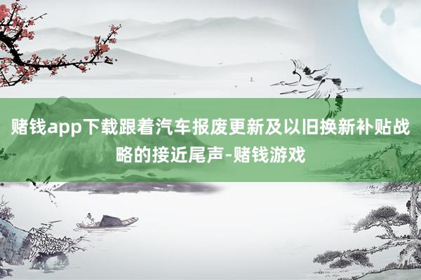 赌钱app下载跟着汽车报废更新及以旧换新补贴战略的接近尾声-赌钱游戏