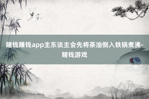 赌钱赚钱app主东谈主会先将茶油倒入铁锅煮沸-赌钱游戏