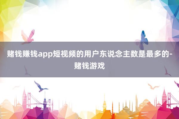 赌钱赚钱app短视频的用户东说念主数是最多的-赌钱游戏