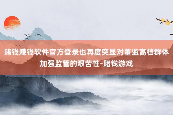 赌钱赚钱软件官方登录也再度突显对董监高档群体加强监管的艰苦性-赌钱游戏
