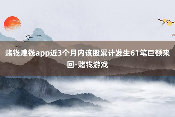 赌钱赚钱app近3个月内该股累计发生61笔巨额来回-赌钱游戏
