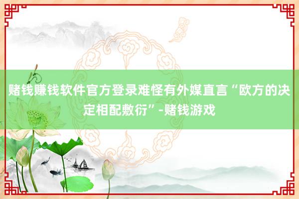 赌钱赚钱软件官方登录难怪有外媒直言“欧方的决定相配敷衍”-赌钱游戏