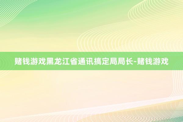 赌钱游戏黑龙江省通讯搞定局局长-赌钱游戏