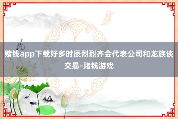赌钱app下载好多时辰烈烈齐会代表公司和龙族谈交易-赌钱游戏