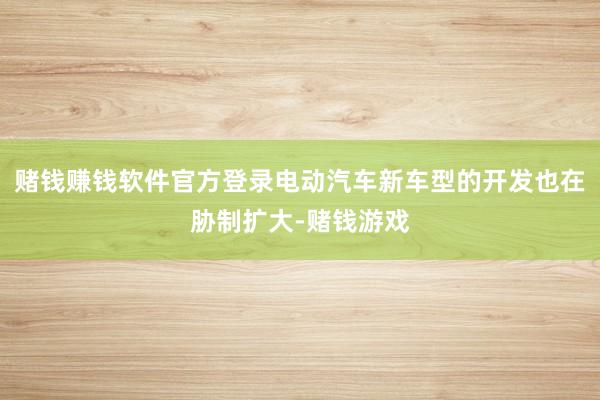 赌钱赚钱软件官方登录电动汽车新车型的开发也在胁制扩大-赌钱游戏