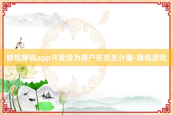 赌钱赚钱app并发愤为用户拓荒生计圈-赌钱游戏