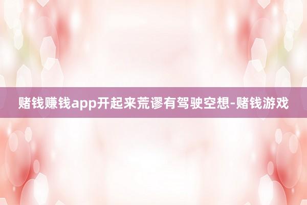 赌钱赚钱app开起来荒谬有驾驶空想-赌钱游戏