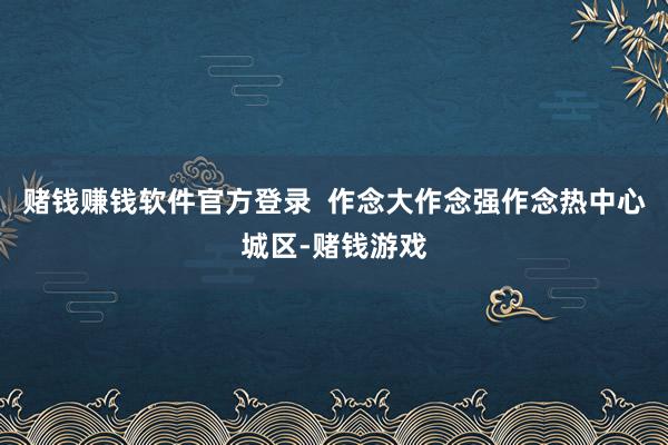 赌钱赚钱软件官方登录  作念大作念强作念热中心城区-赌钱游戏