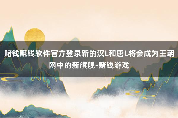 赌钱赚钱软件官方登录新的汉L和唐L将会成为王朝网中的新旗舰-赌钱游戏