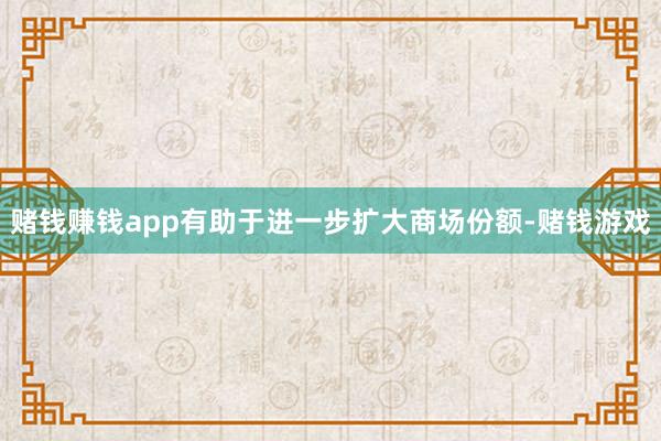 赌钱赚钱app有助于进一步扩大商场份额-赌钱游戏
