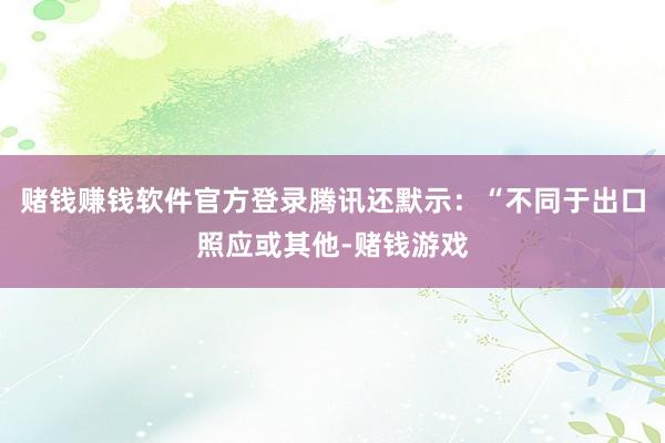赌钱赚钱软件官方登录腾讯还默示：“不同于出口照应或其他-赌钱游戏