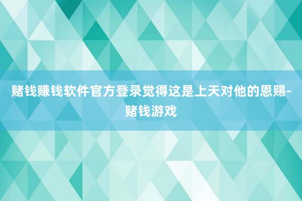 赌钱赚钱软件官方登录觉得这是上天对他的恩赐-赌钱游戏