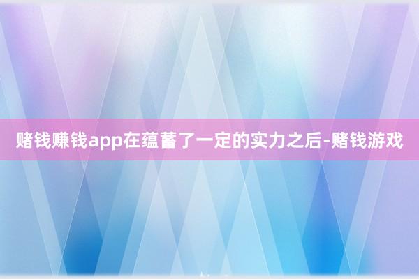 赌钱赚钱app在蕴蓄了一定的实力之后-赌钱游戏