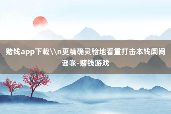 赌钱app下载\n更精确灵验地看重打击本钱阛阓谣喙-赌钱游戏