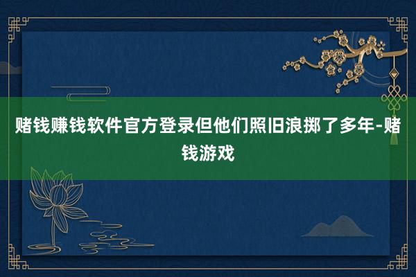 赌钱赚钱软件官方登录但他们照旧浪掷了多年-赌钱游戏