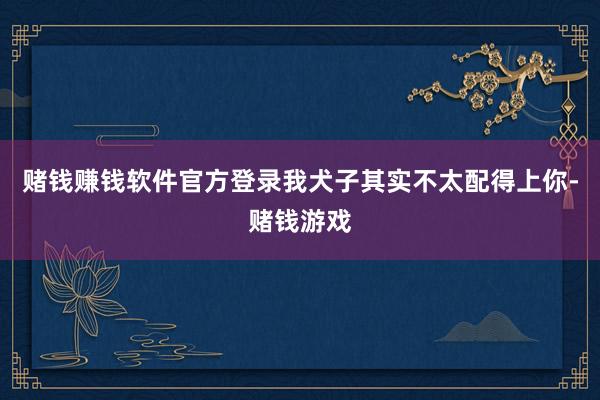 赌钱赚钱软件官方登录我犬子其实不太配得上你-赌钱游戏