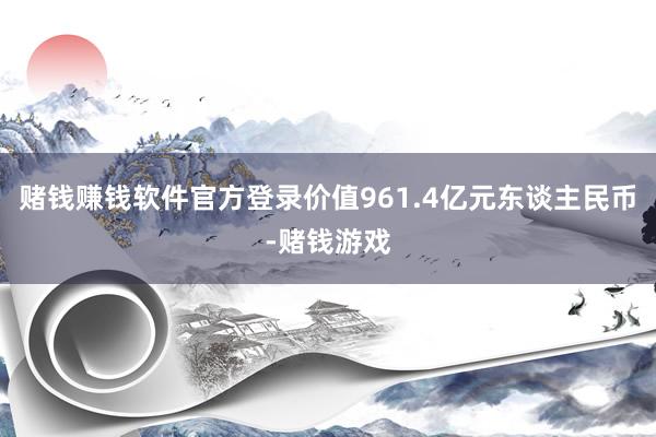 赌钱赚钱软件官方登录价值961.4亿元东谈主民币-赌钱游戏