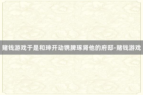 赌钱游戏于是和珅开动镌脾琢肾他的府邸-赌钱游戏