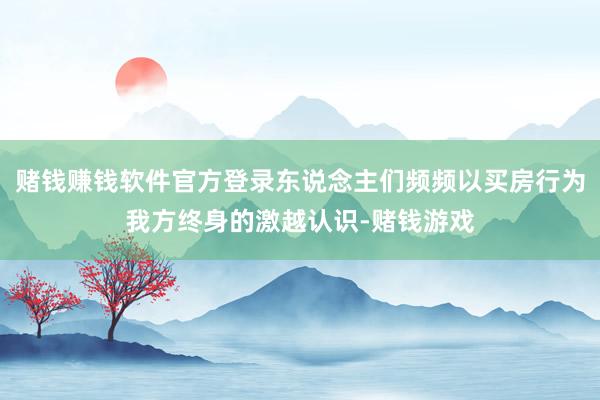 赌钱赚钱软件官方登录东说念主们频频以买房行为我方终身的激越认识-赌钱游戏