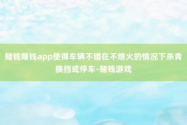 赌钱赚钱app使得车辆不错在不熄火的情况下杀青换挡或停车-赌钱游戏