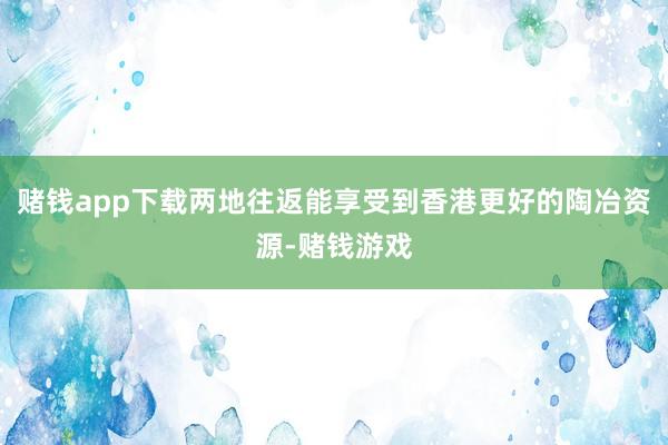 赌钱app下载两地往返能享受到香港更好的陶冶资源-赌钱游戏