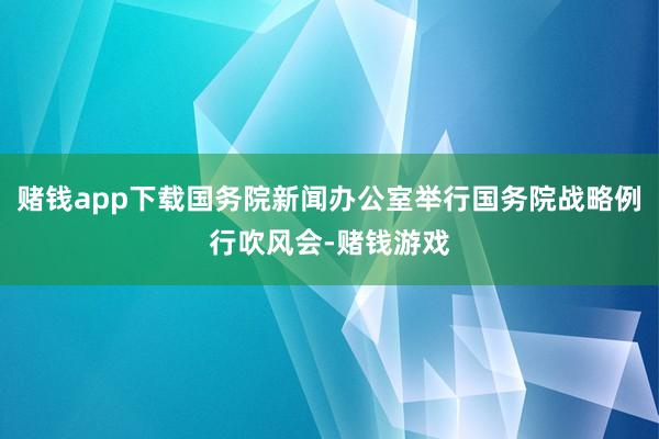 赌钱app下载国务院新闻办公室举行国务院战略例行吹风会-赌钱游戏