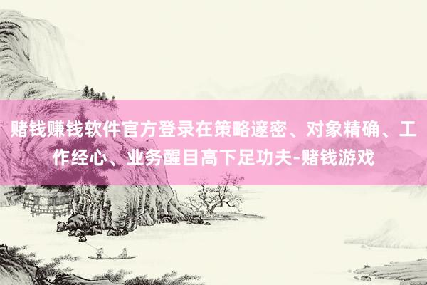 赌钱赚钱软件官方登录在策略邃密、对象精确、工作经心、业务醒目高下足功夫-赌钱游戏