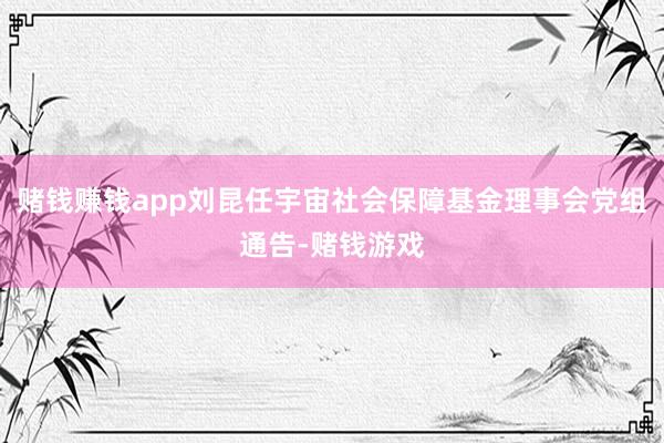 赌钱赚钱app刘昆任宇宙社会保障基金理事会党组通告-赌钱游戏