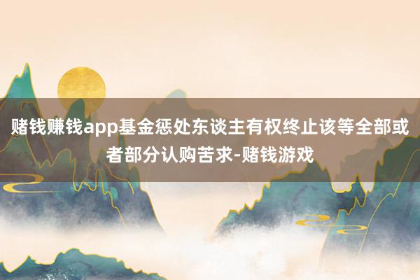 赌钱赚钱app基金惩处东谈主有权终止该等全部或者部分认购苦求-赌钱游戏