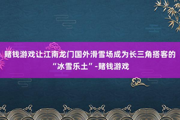 赌钱游戏让江南龙门国外滑雪场成为长三角搭客的“冰雪乐土”-赌钱游戏