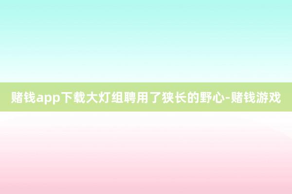 赌钱app下载大灯组聘用了狭长的野心-赌钱游戏