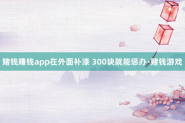 赌钱赚钱app在外面补漆 300块就能惩办-赌钱游戏