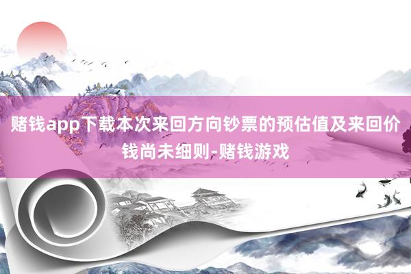 赌钱app下载本次来回方向钞票的预估值及来回价钱尚未细则-赌钱游戏