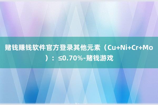 赌钱赚钱软件官方登录其他元素（Cu+Ni+Cr+Mo）：≤0.70%-赌钱游戏