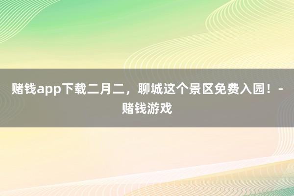 赌钱app下载二月二，聊城这个景区免费入园！-赌钱游戏