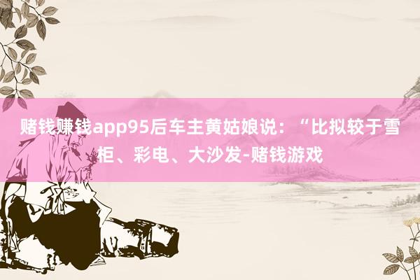 赌钱赚钱app95后车主黄姑娘说：“比拟较于雪柜、彩电、大沙发-赌钱游戏
