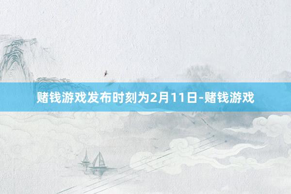 赌钱游戏发布时刻为2月11日-赌钱游戏