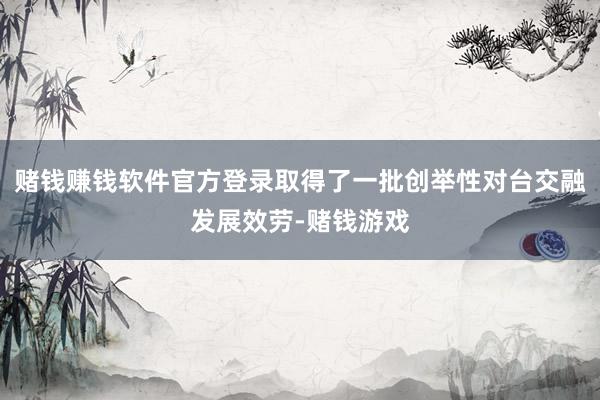 赌钱赚钱软件官方登录取得了一批创举性对台交融发展效劳-赌钱游戏