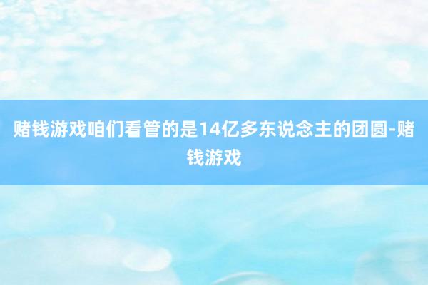 赌钱游戏咱们看管的是14亿多东说念主的团圆-赌钱游戏