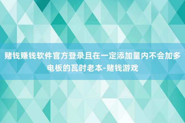 赌钱赚钱软件官方登录且在一定添加量内不会加多电板的瓦时老本-赌钱游戏